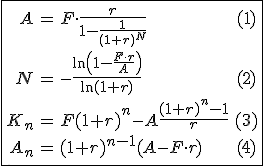 \fbox{\begin{array}{rclc}
 \\ A & = & F\cdot\frac{r}{1-\frac{1}{(1+r)^N}} & (1)\\
 \\ N & = & -\frac{\ln\left(1-\frac{F\cdot%20r}{A}\right)}{\ln(1+r)} & (2)\\
 \\ K_n & = & F(1+r)^n-A\frac{(1+r)^n-1}{r} & (3)\\
 \\ A_n & = & (1+r)^{n-1}(A-F\cdot r) & (4)
 \\ \end{array}}